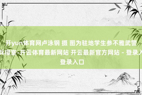 开yun体育网卢泳钢 摄 图为驻地学生参不雅武警官兵寝室-开云体育最新网站 开云最新官方网站 - 登录入口