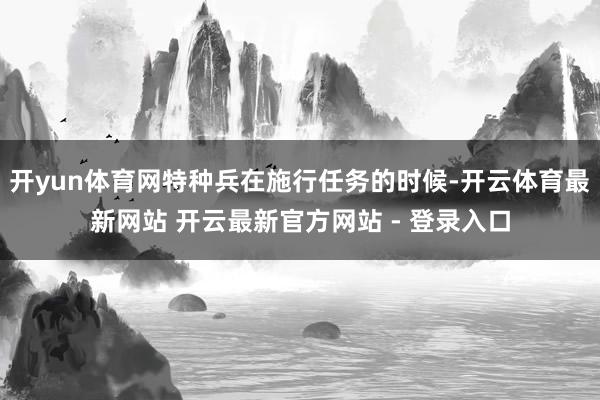 开yun体育网特种兵在施行任务的时候-开云体育最新网站 开云最新官方网站 - 登录入口