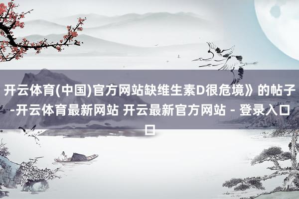 开云体育(中国)官方网站缺维生素D很危境》的帖子-开云体育最新网站 开云最新官方网站 - 登录入口