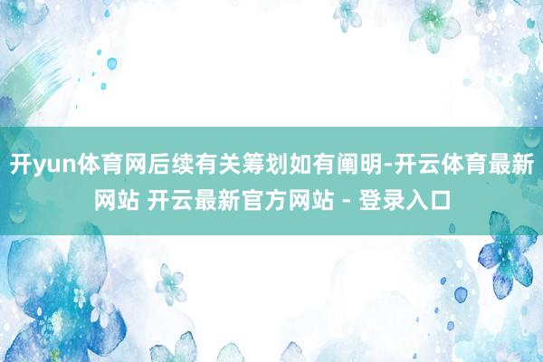 开yun体育网后续有关筹划如有阐明-开云体育最新网站 开云最新官方网站 - 登录入口