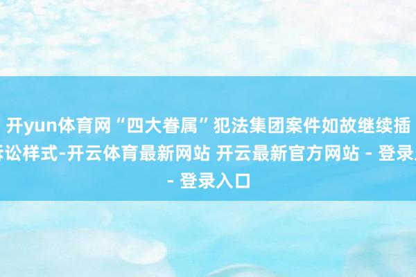 开yun体育网“四大眷属”犯法集团案件如故继续插足诉讼样式-开云体育最新网站 开云最新官方网站 - 登录入口