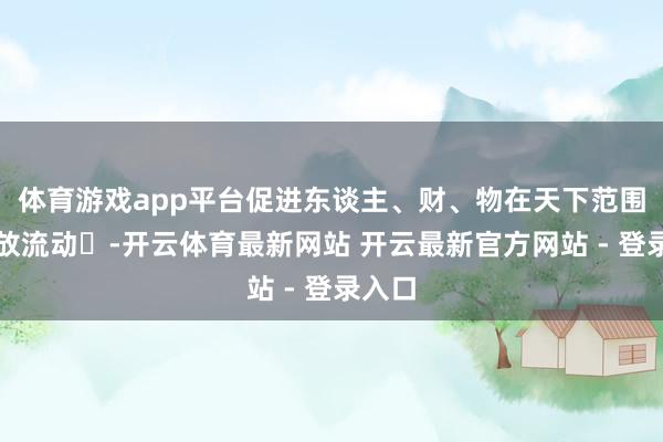 体育游戏app平台促进东谈主、财、物在天下范围内解放流动‌-开云体育最新网站 开云最新官方网站 - 登录入口