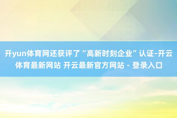 开yun体育网还获评了“高新时刻企业”认证-开云体育最新网站 开云最新官方网站 - 登录入口