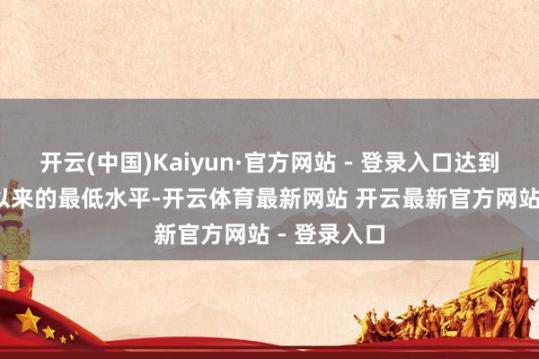 开云(中国)Kaiyun·官方网站 - 登录入口达到自2022年以来的最低水平-开云体育最新网站 开云最新官方网站 - 登录入口