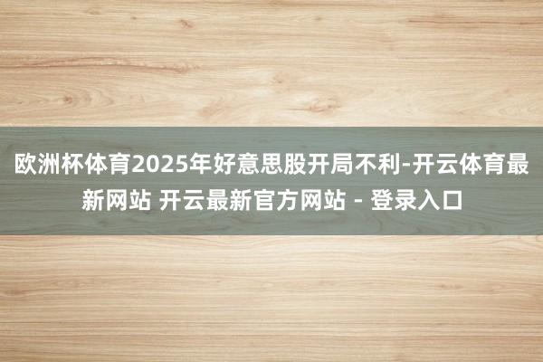 欧洲杯体育2025年好意思股开局不利-开云体育最新网站 开云最新官方网站 - 登录入口