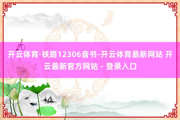 开云体育　　·铁路12306音书-开云体育最新网站 开云最新官方网站 - 登录入口