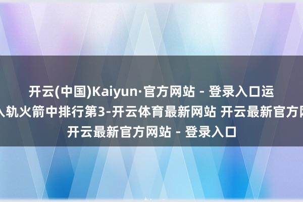 开云(中国)Kaiyun·官方网站 - 登录入口运力在寰球现有入轨火箭中排行第3-开云体育最新网站 开云最新官方网站 - 登录入口