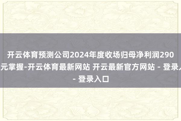 开云体育预测公司2024年度收场归母净利润2900万元掌握-开云体育最新网站 开云最新官方网站 - 登录入口