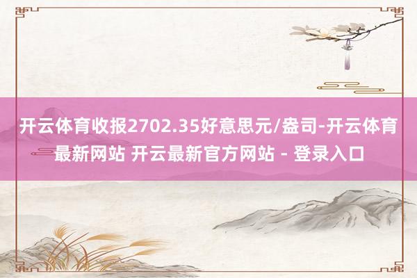 开云体育收报2702.35好意思元/盎司-开云体育最新网站 开云最新官方网站 - 登录入口