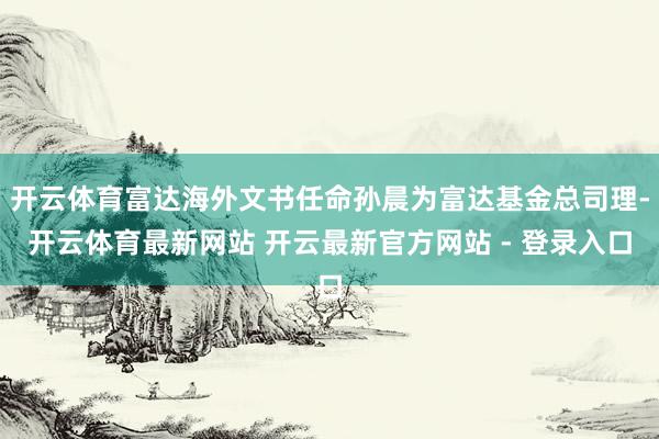 开云体育富达海外文书任命孙晨为富达基金总司理-开云体育最新网站 开云最新官方网站 - 登录入口