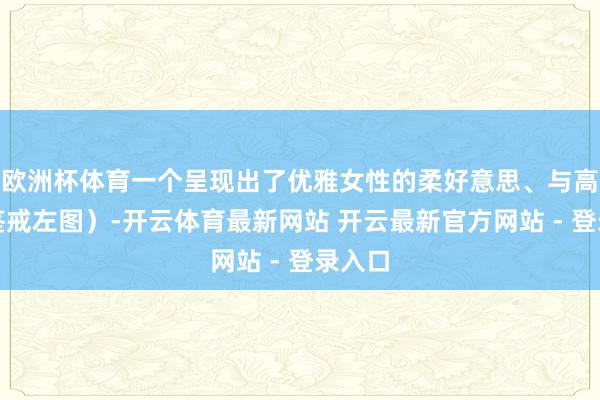 欧洲杯体育一个呈现出了优雅女性的柔好意思、与高等(鉴戒左图)-开云体育最新网站 开云最新官方网站 - 登录入口