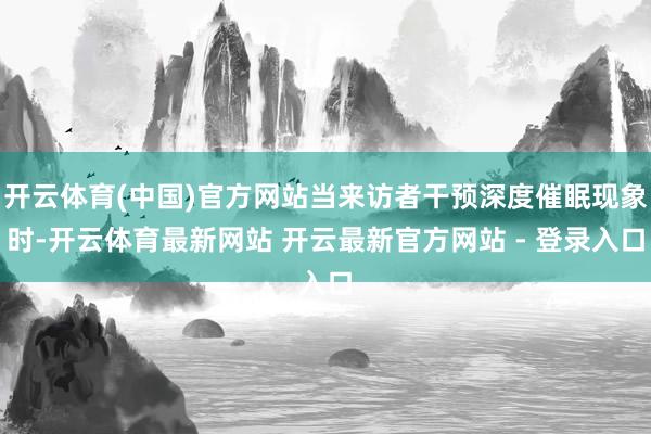 开云体育(中国)官方网站当来访者干预深度催眠现象时-开云体育最新网站 开云最新官方网站 - 登录入口