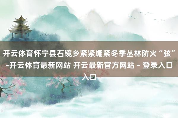 开云体育怀宁县石镜乡紧紧绷紧冬季丛林防火“弦”-开云体育最新网站 开云最新官方网站 - 登录入口