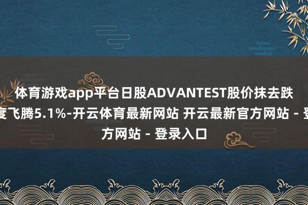 体育游戏app平台日股ADVANTEST股价抹去跌幅，一度飞腾5.1%-开云体育最新网站 开云最新官方网站 - 登录入口