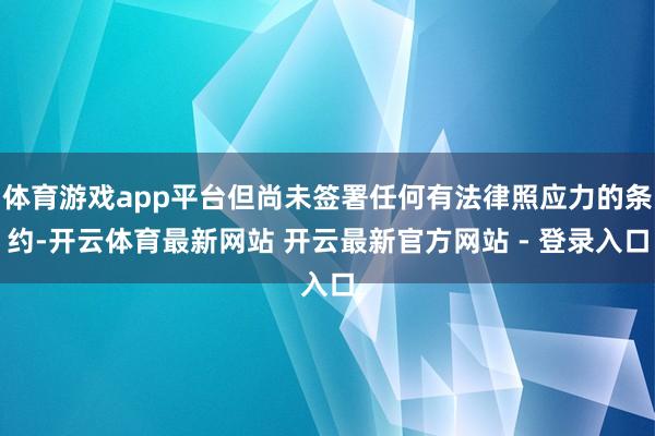 体育游戏app平台但尚未签署任何有法律照应力的条约-开云体育最新网站 开云最新官方网站 - 登录入口