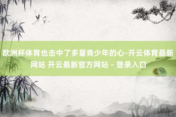 欧洲杯体育也击中了多量青少年的心-开云体育最新网站 开云最新官方网站 - 登录入口