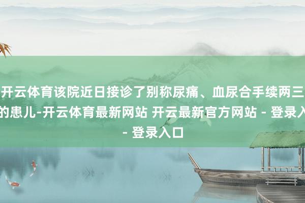 开云体育该院近日接诊了别称尿痛、血尿合手续两三天的患儿-开云体育最新网站 开云最新官方网站 - 登录入口