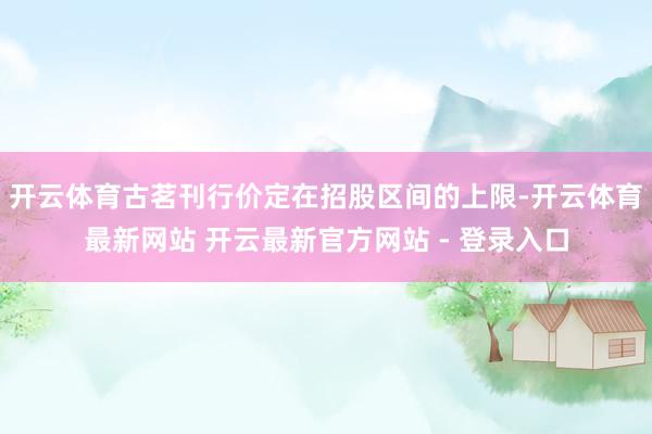 开云体育古茗刊行价定在招股区间的上限-开云体育最新网站 开云最新官方网站 - 登录入口