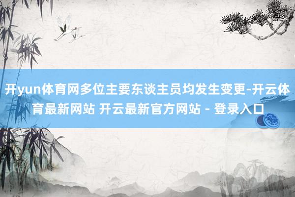 开yun体育网多位主要东谈主员均发生变更-开云体育最新网站 开云最新官方网站 - 登录入口