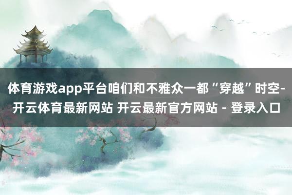体育游戏app平台咱们和不雅众一都“穿越”时空-开云体育最新网站 开云最新官方网站 - 登录入口