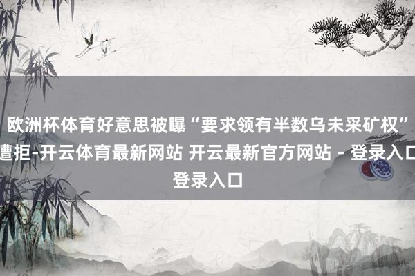 欧洲杯体育好意思被曝“要求领有半数乌未采矿权”遭拒-开云体育最新网站 开云最新官方网站 - 登录入口