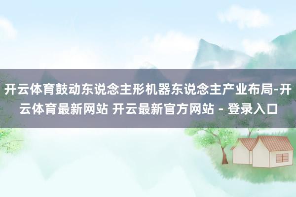 开云体育鼓动东说念主形机器东说念主产业布局-开云体育最新网站 开云最新官方网站 - 登录入口