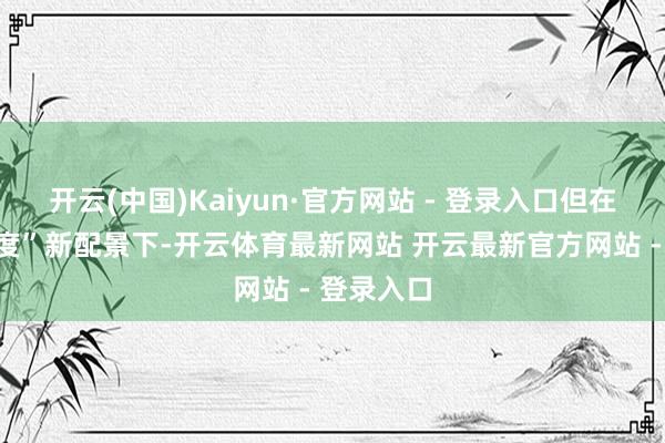 开云(中国)Kaiyun·官方网站 - 登录入口但在“时期调度”新配景下-开云体育最新网站 开云最新官方网站 - 登录入口