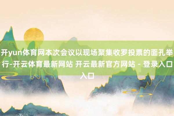 开yun体育网本次会议以现场聚集收罗投票的面孔举行-开云体育最新网站 开云最新官方网站 - 登录入口