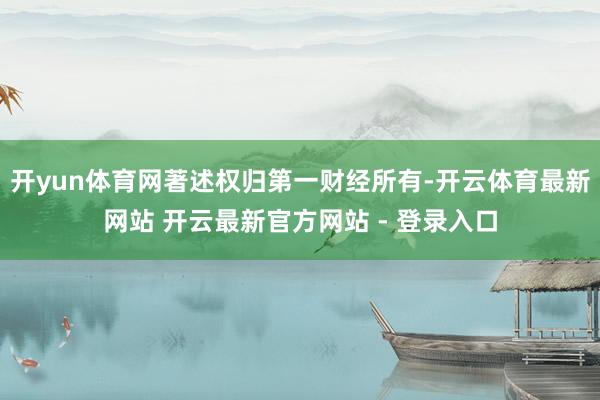开yun体育网著述权归第一财经所有-开云体育最新网站 开云最新官方网站 - 登录入口