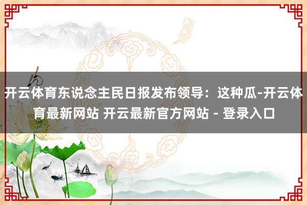 开云体育东说念主民日报发布领导：这种瓜-开云体育最新网站 开云最新官方网站 - 登录入口