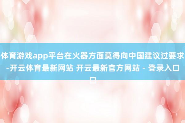 体育游戏app平台在火器方面莫得向中国建议过要求-开云体育最新网站 开云最新官方网站 - 登录入口
