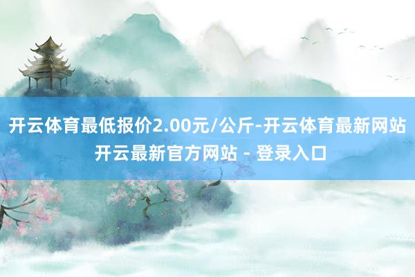 开云体育最低报价2.00元/公斤-开云体育最新网站 开云最新官方网站 - 登录入口