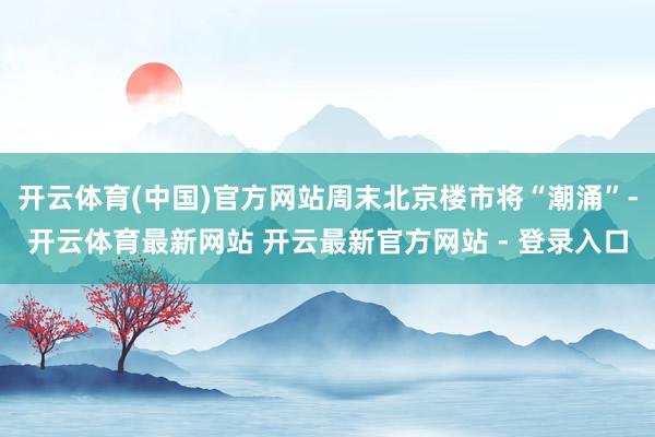 开云体育(中国)官方网站周末北京楼市将“潮涌”-开云体育最新网站 开云最新官方网站 - 登录入口