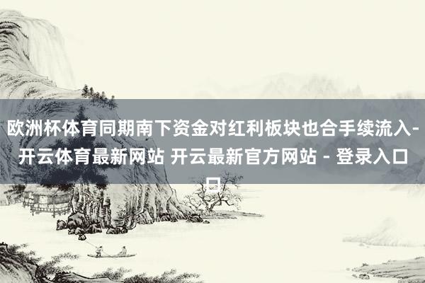 欧洲杯体育同期南下资金对红利板块也合手续流入-开云体育最新网站 开云最新官方网站 - 登录入口