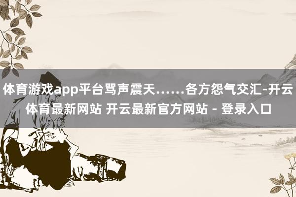 体育游戏app平台骂声震天……各方怨气交汇-开云体育最新网站 开云最新官方网站 - 登录入口