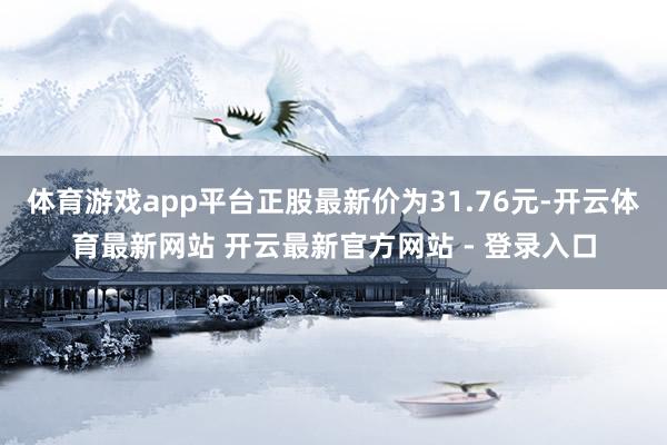 体育游戏app平台正股最新价为31.76元-开云体育最新网站 开云最新官方网站 - 登录入口