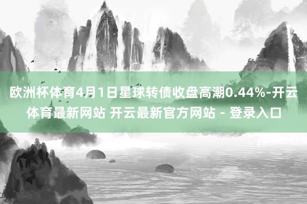 欧洲杯体育4月1日星球转债收盘高潮0.44%-开云体育最新网站 开云最新官方网站 - 登录入口