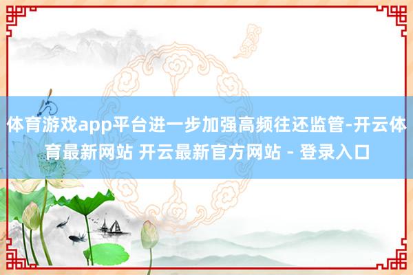 体育游戏app平台进一步加强高频往还监管-开云体育最新网站 开云最新官方网站 - 登录入口