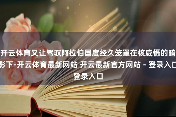 开云体育又让驾驭阿拉伯国度经久笼罩在核威慑的暗影下-开云体育最新网站 开云最新官方网站 - 登录入口