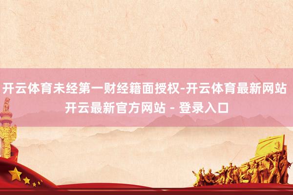 开云体育未经第一财经籍面授权-开云体育最新网站 开云最新官方网站 - 登录入口