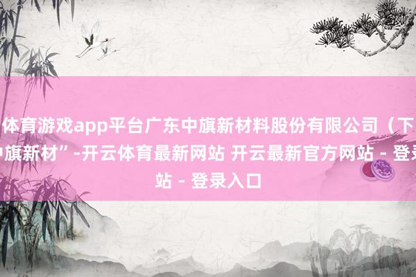 体育游戏app平台广东中旗新材料股份有限公司（下称“中旗新材”-开云体育最新网站 开云最新官方网站 - 登录入口