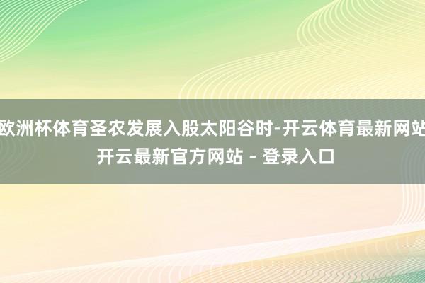 欧洲杯体育圣农发展入股太阳谷时-开云体育最新网站 开云最新官方网站 - 登录入口