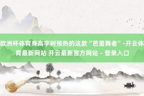 欧洲杯体育身高宇树预热的这款“芭蕾舞者”-开云体育最新网站 开云最新官方网站 - 登录入口