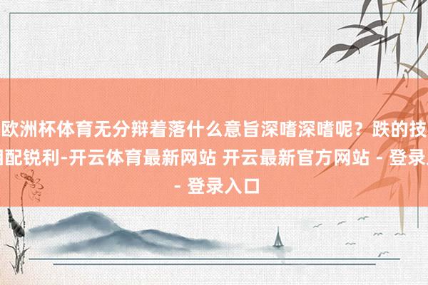 欧洲杯体育无分辩着落什么意旨深嗜深嗜呢？跌的技艺相配锐利-开云体育最新网站 开云最新官方网站 - 登录入口