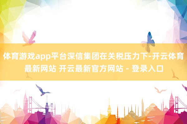 体育游戏app平台深信集团在关税压力下-开云体育最新网站 开云最新官方网站 - 登录入口