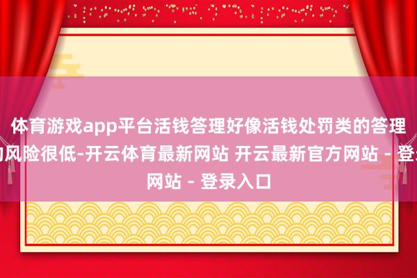体育游戏app平台活钱答理好像活钱处罚类的答理产物的风险很低-开云体育最新网站 开云最新官方网站 - 登录入口