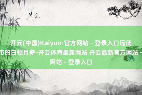 开云(中国)Kaiyun·官方网站 - 登录入口远低于一线城市的白领月薪-开云体育最新网站 开云最新官方网站 - 登录入口