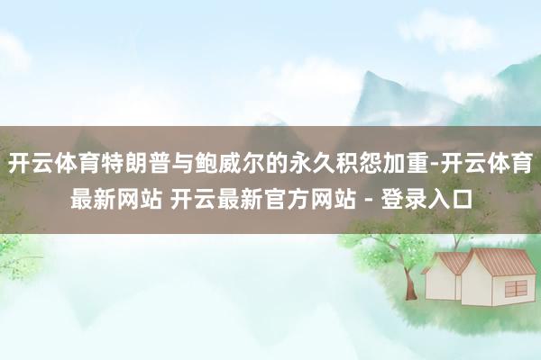 开云体育特朗普与鲍威尔的永久积怨加重-开云体育最新网站 开云最新官方网站 - 登录入口