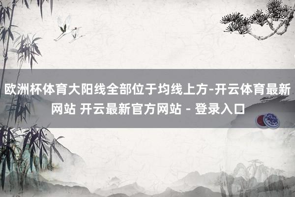 欧洲杯体育大阳线全部位于均线上方-开云体育最新网站 开云最新官方网站 - 登录入口