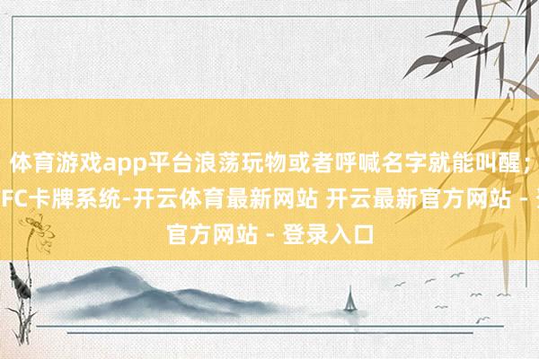 体育游戏app平台浪荡玩物或者呼喊名字就能叫醒；配备了NFC卡牌系统-开云体育最新网站 开云最新官方网站 - 登录入口